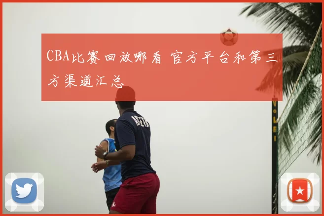 CBA比赛回放哪看 官方平台和第三方渠道汇总