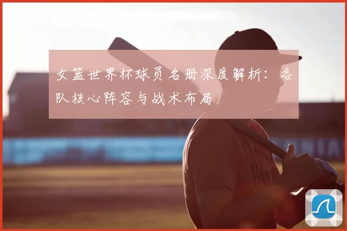 女篮世界杯球员名册深度解析：各队核心阵容与战术布局