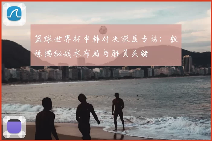 篮球世界杯中韩对决深度专访：教练揭秘战术布局与胜负关键
