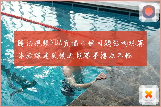 腾讯视频NBA直播卡顿问题影响观赛体验球迷反馈近期赛事播放不畅