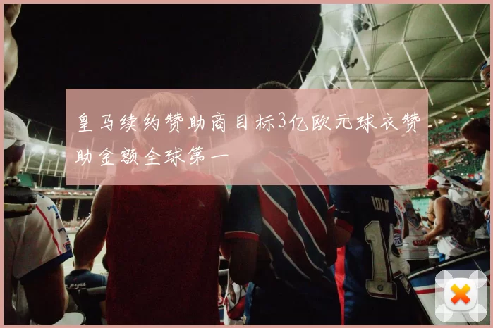 皇马续约赞助商目标3亿欧元球衣赞助金额全球第一