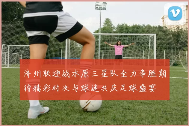 济州联迎战水原三星队全力争胜期待精彩对决与球迷共庆足球盛宴