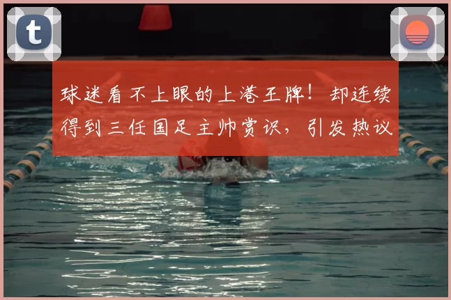 球迷看不上眼的上港王牌!却连续得到三任国足主帅赏识,引发热议
