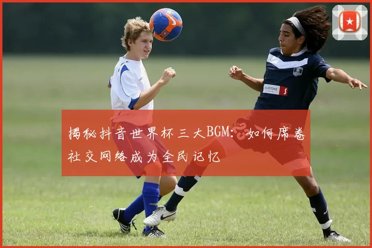 揭秘抖音世界杯三大BGM:如何席卷社交网络成为全民记忆