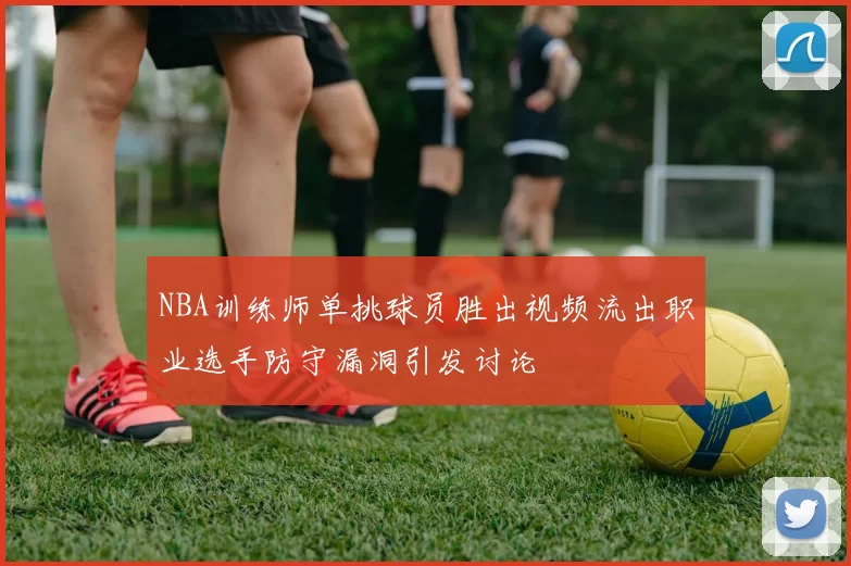 NBA训练师单挑球员胜出视频流出职业选手防守漏洞引发讨论