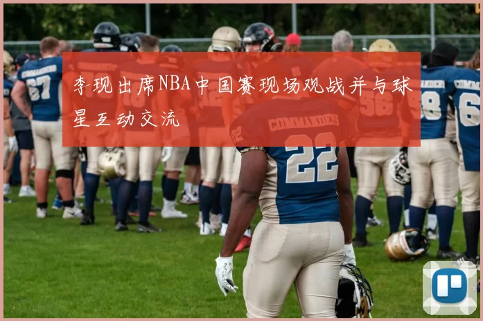 李现出席NBA中国赛现场观战并与球星互动交流