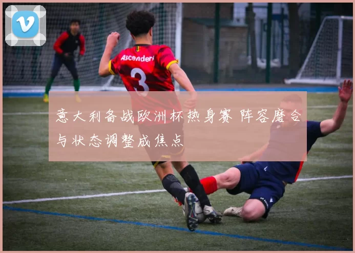 意大利备战欧洲杯热身赛 阵容磨合与状态调整成焦点