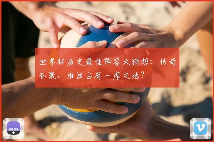 世界杯历史最佳阵容大猜想:传奇齐聚,谁该占有一席之地?