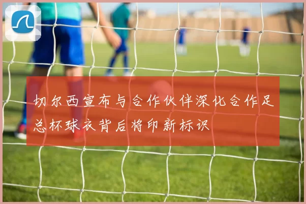 切尔西宣布与合作伙伴深化合作足总杯球衣背后将印新标识