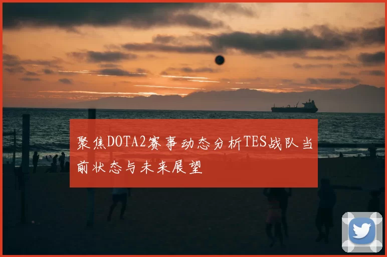 聚焦DOTA2赛事动态分析TES战队当前状态与未来展望