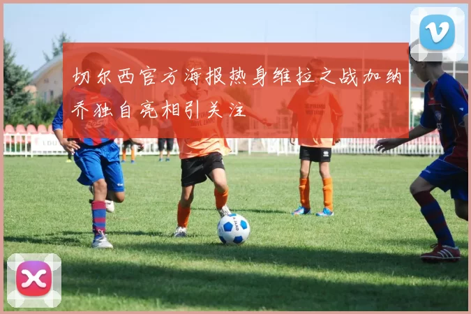 切尔西官方海报热身维拉之战加纳乔独自亮相引关注