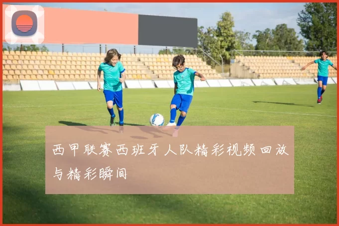 西甲联赛西班牙人队精彩视频回放与精彩瞬间
