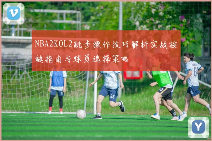 NBA2KOL2跳步操作技巧解析实战按键指南与球员选择策略