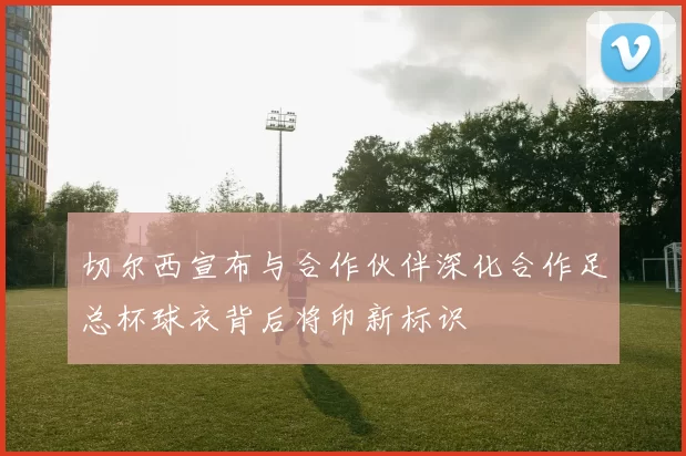 切尔西宣布与合作伙伴深化合作足总杯球衣背后将印新标识