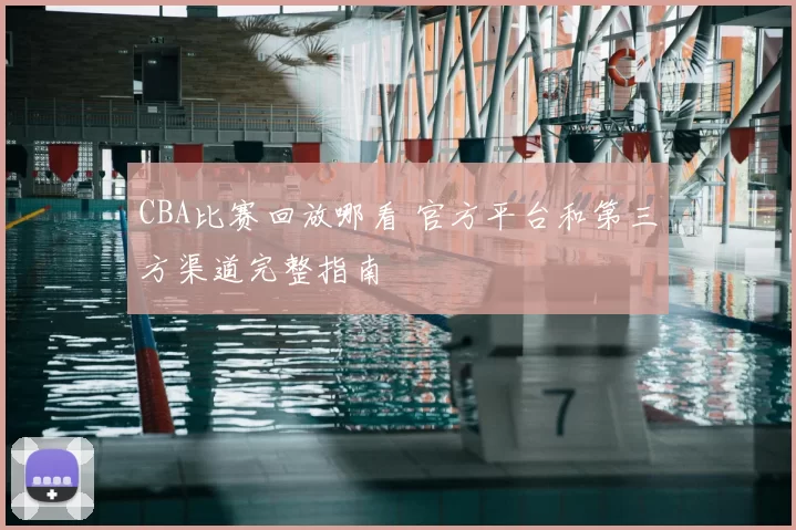 CBA比赛回放哪看 官方平台和第三方渠道完整指南
