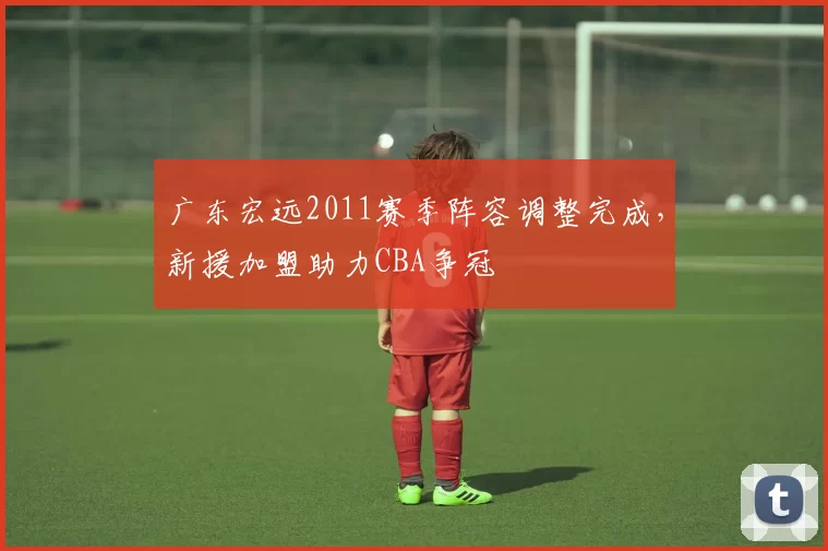 广东宏远2011赛季阵容调整完成，新援加盟助力CBA争冠