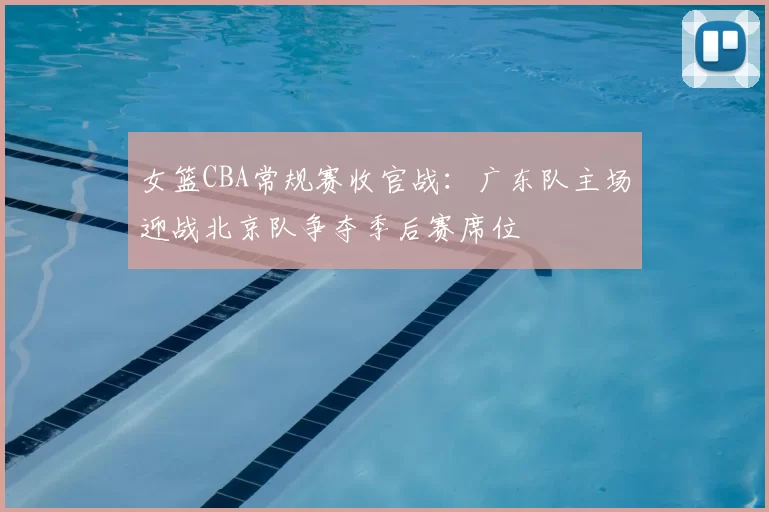 女篮CBA常规赛收官战:广东队主场迎战北京队争夺季后赛席位