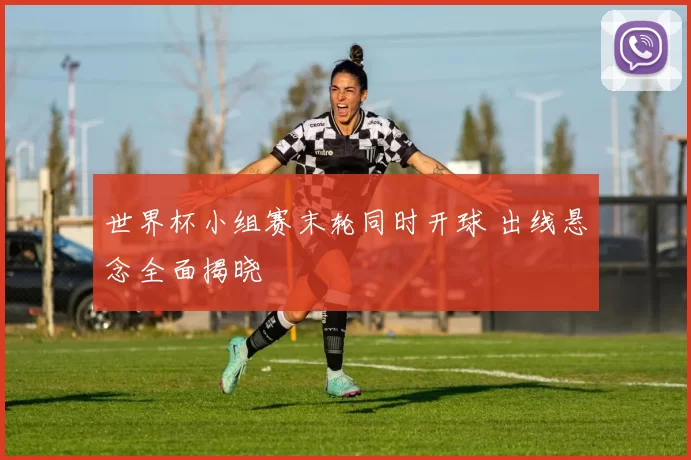 世界杯小组赛末轮同时开球 出线悬念全面揭晓