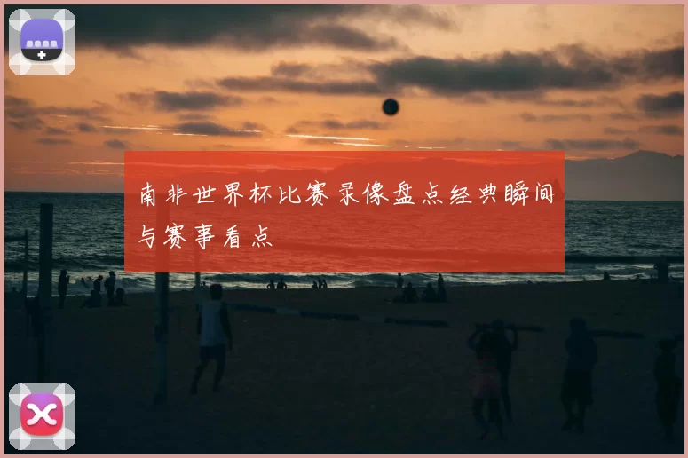 南非世界杯比赛录像盘点经典瞬间与赛事看点