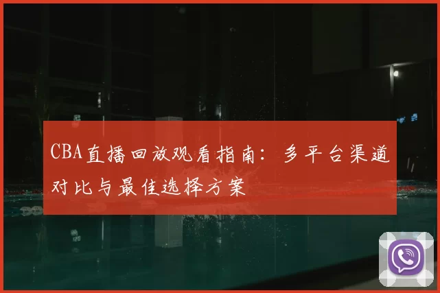 CBA直播回放观看指南:多平台渠道对比与最佳选择方案