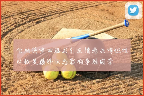 伦纳德重回猛龙引发情感共鸣但难以恢复巅峰状态影响争冠前景