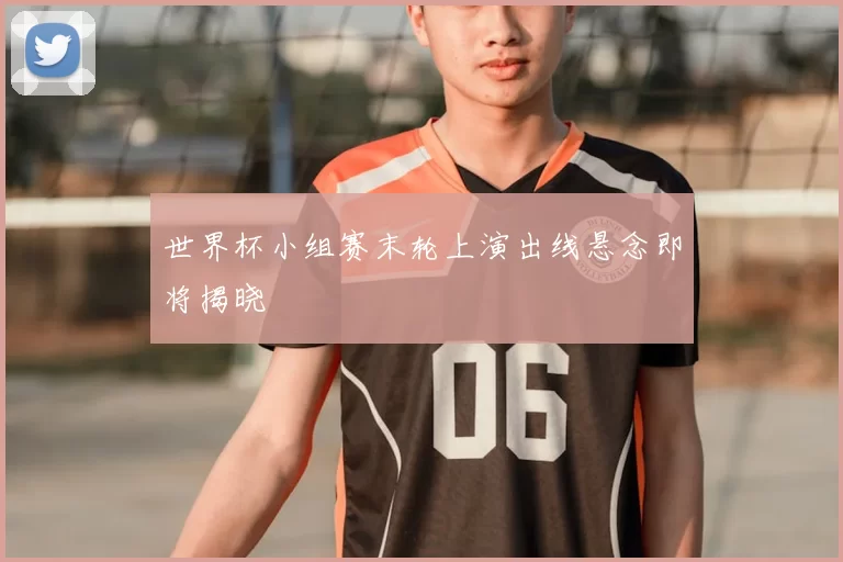 世界杯小组赛末轮上演出线悬念即将揭晓