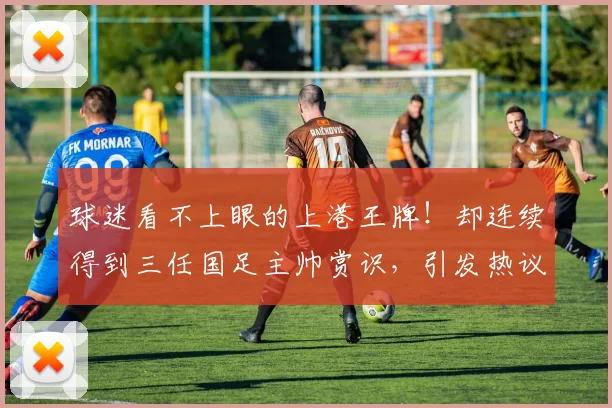 球迷看不上眼的上港王牌!却连续得到三任国足主帅赏识,引发热议