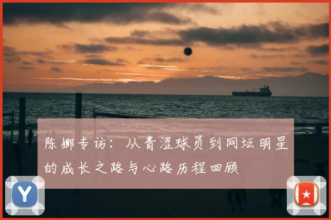 陈娜专访:从青涩球员到网坛明星的成长之路与心路历程回顾