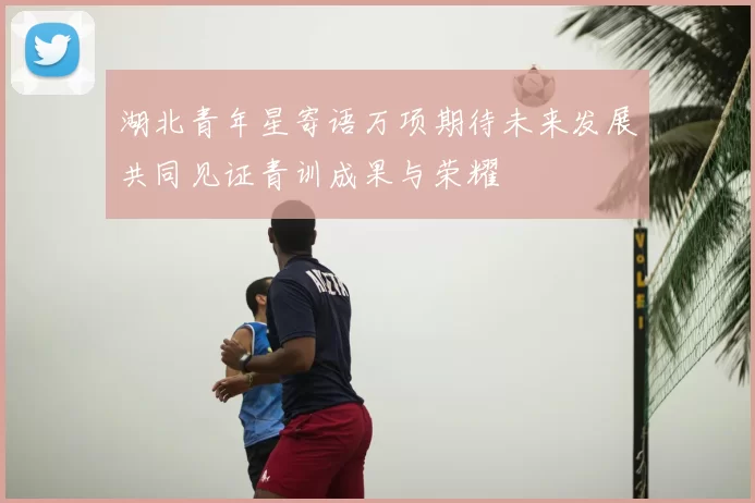 湖北青年星寄语万项期待未来发展共同见证青训成果与荣耀