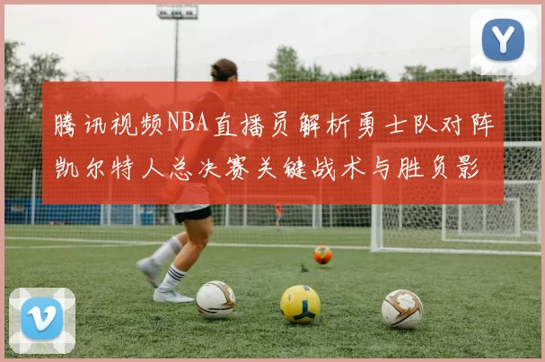 腾讯视频NBA直播员解析勇士队对阵凯尔特人总决赛关键战术与胜负影响