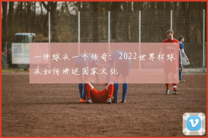 一件球衣一个传奇:2022世界杯球衣如何讲述国家文化