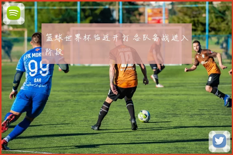 篮球世界杯临近开打 各队备战进入阶段
