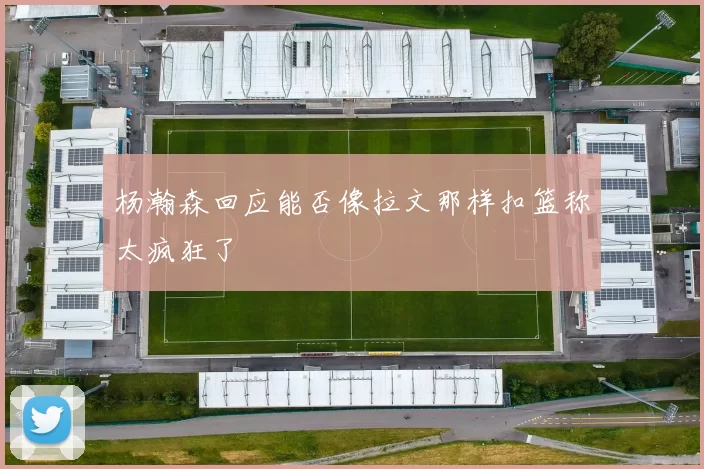 杨瀚森回应能否像拉文那样扣篮称太疯狂了