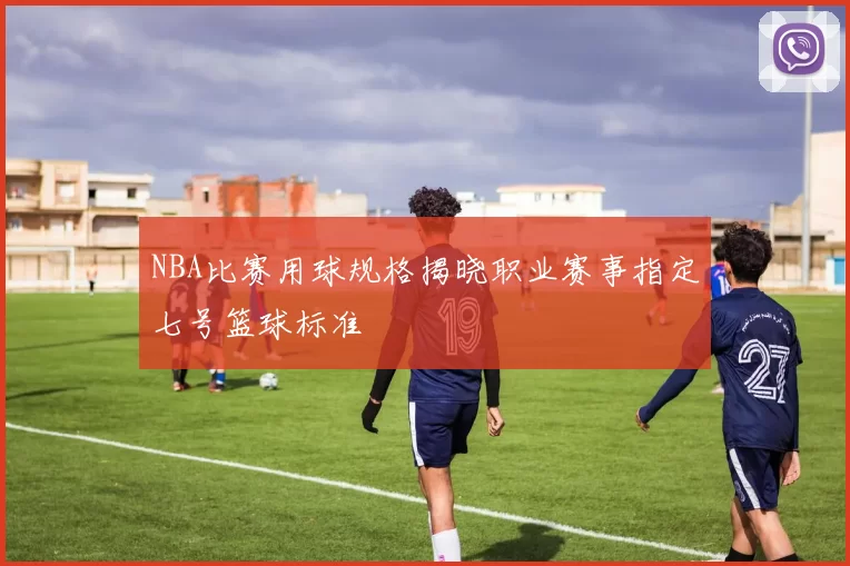 NBA比赛用球规格揭晓职业赛事指定七号篮球标准