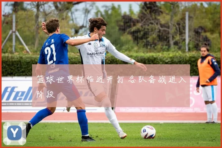篮球世界杯临近开打 各队备战进入阶段