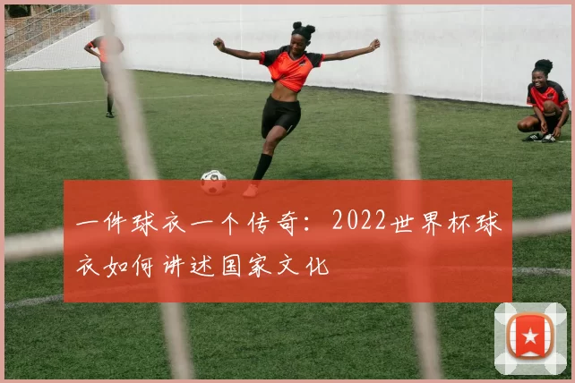 一件球衣一个传奇：2022世界杯球衣如何讲述国家文化