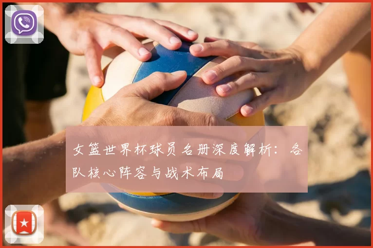 女篮世界杯球员名册深度解析：各队核心阵容与战术布局