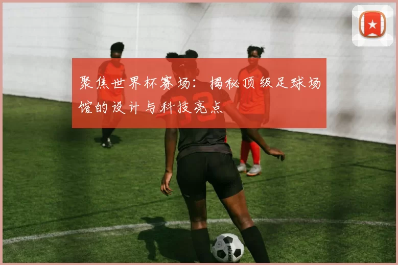 聚焦世界杯赛场：揭秘顶级足球场馆的设计与科技亮点