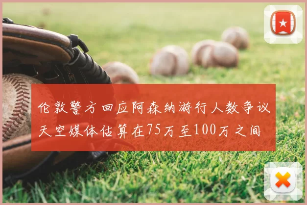 伦敦警方回应阿森纳游行人数争议天空媒体估算在75万至100万之间
