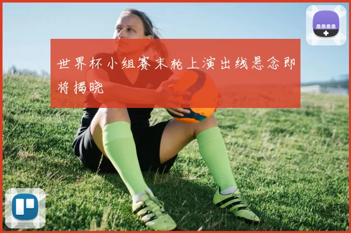 世界杯小组赛末轮上演出线悬念即将揭晓