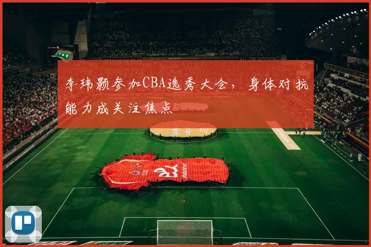 李玮颢参加CBA选秀大会，身体对抗能力成关注焦点