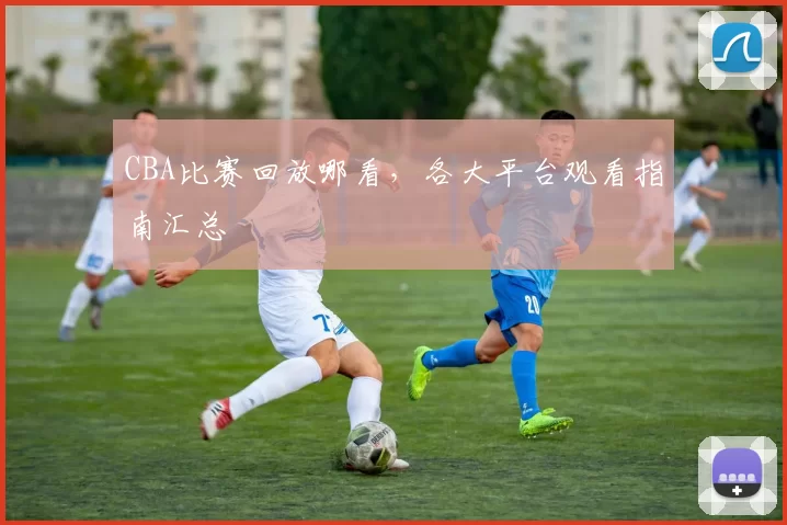 CBA比赛回放哪看,各大平台观看指南汇总