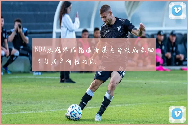 NBA总冠军戒指造价曝光每枚成本细节与历年价格对比