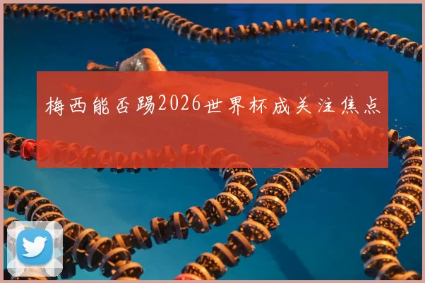 梅西能否踢2026世界杯成关注焦点