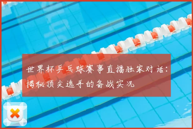 世界杯乒乓球赛事直播独家对话：揭秘顶尖选手的备战实况
