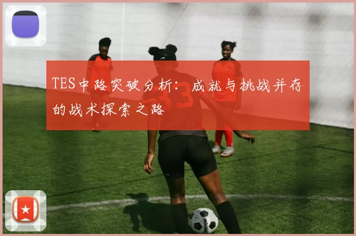 TES中路突破分析：成就与挑战并存的战术探索之路