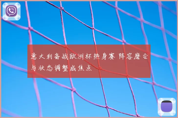 意大利备战欧洲杯热身赛 阵容磨合与状态调整成焦点