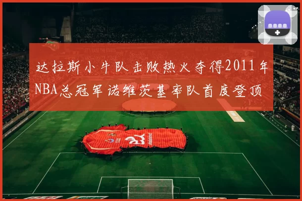 达拉斯小牛队击败热火夺得2011年NBA总冠军诺维茨基率队首度登顶