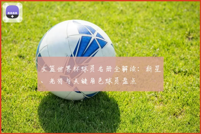 女篮世界杯球员名册全解读:新星、老将与关键角色球员盘点