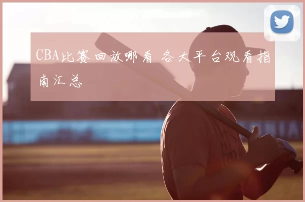 CBA比赛回放哪看 各大平台观看指南汇总